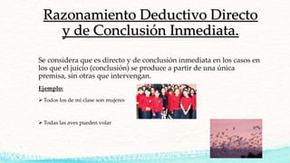 Razonamiento Deductivo Directo
y de Conclusión Inmediata.
Se considera que es directo y de conclusión inmediata en los casos en
los que el juicio (conclusión) se produce a partir de una única
premisa, sin otras que intervengan.
Ejemplo:
 Todos los de mi clase son mujeres
 Todas las aves pueden volar
 