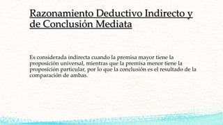 Razonamiento Deductivo Indirecto y
de Conclusión Mediata
Es considerada indirecta cuando la premisa mayor tiene la
proposición universal, mientras que la premisa menor tiene la
proposición particular, por lo que la conclusión es el resultado de la
comparación de ambas.
 