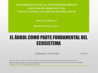 EL ÁRBOL COMO PARTE FUNDAMENTAL DEL
ECOSISTEMA
Zempoalteca Torres Karla 17/03/2014
http://www.turevista.uat.edu.mx/Vol.%202%20Num%201/(Microsoft%20Word%20-%20arbol.%20Griselda%20Gaona.pdf
GAONA García, Griselda , Lara Villalón, Manuel, El árbol como parte fundamental del ecosistema, Instituto de Ecología y
Alimentos-UAT, Cd. Victoria, Tamaulipas, Págs. 9
UNIVERSIDAD NACIONALAUTÓNOMA DE MÉXICO
FACULTAD DE ARQUITECTURA
UNIDAD ACADEMICA DE ARQUITECTURA DEL PAISAJE
IMPACTO AMBIENTAL
BIOLOGA ROSALÍA CORONA
 
