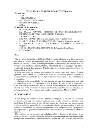 PÍO BAROJA Y EL ÁRBOL DE LA CIENCIA (1911)
PÍO BAROJA
   • VIDA
   •   PERSONALIDAD
   • IDEOLOGÍA Y PESIMISMO
   • IDEOLOGÍA POLÍTICA
   • OBRA
EL ÁRBOL DE LA CIENCIA
   • INTRODUCCIÓN
   • LA TRAMA CENTRAL: HISTORIA DE UNA DESORIENTACIÓN
     EXISTENCIAL. (EL PERSONAJE DE ANDRÉS HURTADO)
   • LA ESTRUCTURA
   • LOS PERSONAJES (Principales, secundarios y colectivos)
   • EL ARTE DE LA CARACTERIZACIÓN (Técnicas de caracterización)
   • EL ALCANCE         SOCIAL. LA REALIDAD ESPAÑOLA (El tema de
     “España”)
   • LOS CONFLICTOS EXISTENCIALES. Influencias filosóficas.
   • CONCLUSIÓN

VIDA

  Nació en San Sebastián en 1872. En Madrid estudió Medicina y se doctoró con una
tesis sobre El dolor (preocupación significativa), pero ejerció poco tiempo como
médico, en Cestona. Vuelve a Madrid para regentar la panadería de una tía suya, pero sus
contactos con escritores (Azorín, Maeztu, etcétera) le llevan a entregarse de lleno a
su vocación literaria. Tras una serie de colaboraciones en diarios y revistas, publica sus
primeros libros en 1900.
  • Sigue una etapa de intensa labor (aparte de varios viajes por España, Francia,
Inglaterra, Italia). Hasta 1911, fecha de El árbol de la ciencia, publica -además de
cuentos, artículos y ensayos- diecisiete novelas que constituyen lo más importante de
su producción.
  • Su fama se ha consolidado. Su vida, consagrada a escribir sin descanso, será cada
vez más sedentaria. En 1935, ingresa en la Real Academia. La guerra civil le sorprenderá
en el País Vasco. desde donde pasa a Francia, atemorizado por un incidente con los
carlistas. En 1940, se instala de nuevo en Madrid y recupera su vida sosegada, su
quehacer cotidiano. Pero su capacidad creadora va agotándose. Murió en 1956.

  PERSONALIDAD

  • Fue Baroja un hombre de talante solitario y amargado. Él mismo (en Juventud,
egolatría) se incluye entre quienes están, en cierto modo, «enfermos» por tener más
sensibilidad de la necesaria. Y más adelante insiste en ello desde otro ángulo: sabido
es que su timidez y su espíritu de independencia, más aún que su misoginia, le hicieron
rechazar el matrimonio, a la vez que fustigaba el recurso a la prostitución; optó por una
auto-represión a la que atribuye él mismo un «desequilibrio» y un talante de «hombre
rabioso».
• Ello explica, en buena parte, su pesimismo sobre el hombre y el mundo. Y sin
embargo, Baroja es también capaz de sentir una inmensa ternura por los seres desvalidos
o marginados. Así se observa continuamente en su obra. En cierta ocasión, confesó que



                                                                                        1
 