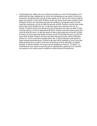 • El árbol generoso: Había una vez un árbol que amaba a un niño. El niño jugaba con el
árbol todos los días, trepaba por su tronco, se columpiaba en sus ramas y comía sus
manzanas. El árbol era feliz cuando el niño estaba con él. Pero el niño creció y dejó de
jugar con el árbol. Un día volvió al árbol y le dijo que quería dinero para comprar cosas.
El árbol le ofreció sus manzanas para que las vendiera y consiguiera dinero. El niño
cogió las manzanas y se fue sin darle las gracias al árbol. Pasaron muchos años hasta
que el niño volvió al árbol otra vez. Le dijo que quería una casa para vivir con su
familia. El árbol le ofreció sus ramas para que construyera una casa con ellas. El niño
cortó las ramas y se fue sin despedirse del árbol. Pasaron más años hasta que el niño
volvió al árbol de nuevo. Le dijo que quería un barco para viajar por el mundo. El árbol
le ofreció su tronco para que hiciera un barco con él. El niño taló el tronco y se fue sin
mirar atrás al árbol. Pasaron muchos más años hasta que el niño volvió al árbol por
última vez. Ya era un anciano cansado de la vida. Le dijo al árbol que solo quería un
lugar tranquilo para descansar. El árbol le dijo que solo le quedaba un tocón, pero que
podía sentarse en él si quería. El anciano se sentó en el tocón del árbol y se quedó
dormido. El árbol lo abrazó con lo poco que le quedaba y le susurró: “Te quiero”. La
enseñanza de este cuento es que hay que ser agradecidos y generosos con quienes
nos quieren y nos cuidan, pues no sabemos cuánto tiempo los tendremos.
 