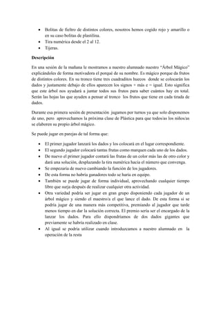 • Bolitas de fieltro de distintos colores, nosotros hemos cogido rojo y amarillo o
en su caso bolitas de plastilina.
• Tira numérica desde el 2 al 12.
• Tijeras.
Descripción
En una sesión de la mañana le mostramos a nuestro alumnado nuestro “Árbol Mágico”
explicándoles de forma motivadora el porqué de su nombre. Es mágico porque da frutos
de distintos colores. En su tronco tiene tres cuadraditos huecos donde se colocarán los
dados y justamente debajo de ellos aparecen los signos + más e = igual. Esto significa
que este árbol nos ayudará a juntar todos sus frutos para saber cuántos hay en total.
Serán las hojas las que ayuden a pensar al tronco los frutos que tiene en cada tirada de
dados.
Durante esa primera sesión de presentación jugamos por turnos ya que solo disponemos
de uno, pero aprovechamos la próxima clase de Plástica para que todos/as los niños/as
se elaboren su propio árbol mágico.
Se puede jugar en parejas de tal forma que:
• El primer jugador lanzará los dados y los colocará en el lugar correspondiente.
• El segundo jugador colocará tantas frutas como marquen cada uno de los dados.
• De nuevo el primer jugador contará las frutas de un color más las de otro color y
dará una solución, desplazando la tira numérica hacia el número que convenga.
• Se empezaría de nuevo cambiando la función de los jugadores.
• De esta forma no habría ganadores todo se haría en equipo.
• También se puede jugar de forma individual, aprovechando cualquier tiempo
libre que surja después de realizar cualquier otra actividad.
• Otra variedad podría ser jugar en gran grupo disponiendo cada jugador de un
árbol mágico y siendo el maestro/a el que lance el dado. De esta forma si se
podría jugar de una manera más competitiva, premiando al jugador que tarde
menos tiempo en dar la solución correcta. El premio sería ser el encargado de la
lanzar los dados. Para ello dispondríamos de dos dados gigantes que
previamente se habría realizado en clase.
• Al igual se podría utilizar cuando introduzcamos a nuestro alumnado en la
operación de la resta
 