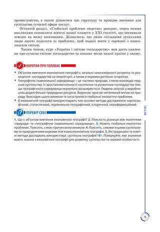 9
ВСТУП
промисловістю, а також дізнаєтеся про структуру та провідне значення для
суспільства сучасної сфери послуг.
Останній розділ, «Глобальні проблеми людства» розкриє, перед якими
викликами опинилися жителі нашої планети у ХХІ столітті, що поставали
землян на межу виживання. Дізнаєтеся, що лише спільними зусиллями
люди здатні подолати ці проблеми, щоб надалі жити у гармонії з навко­
лиш­нім світом.
Таким чином, курс «Україна і світове господарство» вам дасть уявлен­
ня про сучасне світове господарство та покаже місце нашої країни у ньому.
КОРОТКО ПРО ГОЛОВНЕ
ŠŠ Об’єктом вивчення економічної географії є загальні закономірності розвитку та роз-
міщення господарства на земній кулі, а також в окремих регіонах та країнах.
ŠŠ Географічне (навколишнє) середовище – це час­тина природи, з якою взаємодіє люд-
ське суспільство. Із зростанням кількості населення та розвитком господарства пло-
ща географічного середовища неухильно розши­рюється. Людина залучає у виробни-
цтво дедалі більше природних ресурсів. Водночас зростає негативний вплив на при-
роду. Внаслідок цього виникли та загострилися глобальні екологічні проблеми.
ŠŠ В економічній географії використовують такі основні методи дослідження: картогра-
фічний, статистичний, порівняльно-географічний, історичний, геоінформаційний.
ПЕРЕВІР СЕБЕ
1. Що є об’єктом вивчення економічної географії? 2. Поясність різницю між поняттями
«природа» та «географічне (навколишнє) середовище». 3. Назвіть глобальні екологічні
проблеми. Поясніть, з яких причин вони виникли. 4. Поясніть, з якими іншими суспільни-
ми та природничими науками пов’язана економічна географія. 5. Які традиційні та новіт-
ні методи досліджень використовує суспільна географія? 6*. Поміркуйте, яке значення
мають знання з економічної географії для розвитку суспільства та окремої особистості.
 