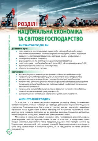 10
РозділІ.НАЦІОНАЛЬНАЕКОНОМІКАТАСВІТОВЕГОСПОДАРСТВО
10
РОЗДІЛ І
НАЦІОНАЛЬНА ЕКОНОМІКА
ТА СВІТОВЕ ГОСПОДАРСТВО
ВИВЧАЮЧИ РОЗДІЛ, ВИ
дізнаєтесь про:
●● такі поняття, як «спеціалізація території», «міжнародний поділ праці»,
«національна економіка», «валовий внутрішній продукт», «індекс людського
розвитку», «світове господарство», «світовий ринок», «глобалізація»;
●● секторальну модель економіки;
●● форми суспільної та просторової організації господарства;
●● типізацію країн, склад країн «Великої сімки» (G-7), «Великої двадцятки» (G-20);
●● багаторівневість світового господарства;
●● різні типи економічних систем;
навчитеся:
●● характеризувати чинники розміщення виробництва і надання послуг;
●● наводити приклади країн світу з різним рівнем економічного розвитку;
●● характеризувати основні форми суспільної організації виробництва;
●● пояснювати сутність сучасних тенденцій розвитку світового господарства:
інтернаціоналізації виробництва, інформатизації, глобалізації, регіональної
економічної інтеграції;
●● пояснювати вплив глобалізації на темпи розвитку світового господарства
та національних економік країн різних типів;
●● оцінювати вплив глобалізації на економічну діяльність населення.
АНОНСУВАННЯ РОЗДІЛУ
Господарство є основним джерелом створення, розподілу, обміну і споживання
приватних і суспільних благ та послуг, що необхідні для існування і розвитку людського
суспільства. Створюючи певні блага, люди вступають у зв’язки і взаємодію – виробничі
відносини. Усе це відбувається в межах певної країни й становить національне госпо-
дарство, яке є складною системою, що діє за своїми законами. Складники цієї системи
мають працювати злагоджено, як гвинтики у складному механізмі.
Ми живемо в епоху глобалізації економіки, коли господар­ська діяльність людини
долає кордони. Нині сформувалося єдине сві­тове господарство, в якому кожна країна
посідає своє місце, виробля­ючи певну продукцію, надаючи певні послуги залежно від
її природ­них можливостей та історичних традицій. Серед національних госпо­дарств
країн світу розвивається й економіка Украї­ни, яка є невід’ємною частиною світового
господарства.
 