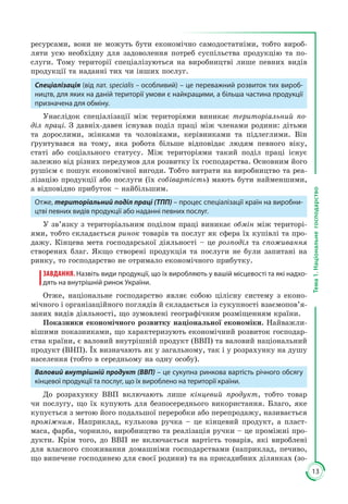 13
Тема1.Національнегосподарство
ресурсами, вони не можуть бути економічно самодостатніми, тобто вироб­
ляти усю необхідну для задоволення потреб суспільства продукцію та по­
слуги. Тому території спеціалізуються на виробництві лише певних видів
продукції та наданні тих чи інших послуг.
Спеціалізація (від лат. specialis – особливий) – це переважний розвиток тих вироб-
ництв, для яких на даній території умови є найкращими, а більша частина продукції
призначена для обміну.
Унаслідок спеціалізації між територіями виникає територіальний по-
діл праці. З давніх-давен існував поділ праці між членами родини: дітьми
та дорослими, жінками та чоловіками, керівниками та підлеглими. Він
ґрунтувався на тому, яка робота більше відповідає людям певного віку,
статі або соціального статусу. Між територіями такий поділ праці існує
залежно від різних передумов для розвитку їх господарства. Основним його
рушієм є пошук економічної вигоди. Тобто витрати на виробництво та реа­
лізацію продукції або послуги (їх собівартість) мають бути найменшими,
а відповідно прибуток – найбільшим.
Отже, територіальний поділ праці (ТПП) – процес спеціалізації країн на виробни-
цтві певних видів продукції або наданні певних послуг.
У зв’язку з територіальним поділом праці виникає обмін між територі­
ями, тобто складається ринок товарів та послуг як сфера їх купівлі та про­
дажу. Кінцева мета господарської діяльності – це розподіл та споживання
створених благ. Якщо створені продукція та послуги не були запитані на
ринку, то господарство не отримало економічного прибутку.
ЗАВДАННЯ. Назвіть види продукції, що їх виробляють у вашій місцевості та які надхо-
дять на внутрішній ринок України.
Отже, національне господарство являє собою цілісну систему з еконо­
мічного і організаційного поглядів й складається із сукупності взаємопов’я­
заних видів діяльності, що зумовлені географічним розміщенням країни.
Показники економічного розвитку національної економіки. Найважли­
вішими показниками, що характеризують економічний розвиток господар­
ства країни, є валовий внутрішній продукт (ВВП) та валовий національний
продукт (ВНП). Їх визначають як у загальному, так і у розрахунку на душу
населення (тобто в середньому на одну особу).
Валовий внутрішній продукт (ВВП) – це сукупна ринкова вартість річного обсягу
кінцевої продукції та послуг, що їх вироблено на території країни.
До розрахунку ВВП включають лише кінцевий продукт, тобто товар
чи послугу, що їх купують для безпосереднього використання. Благо, яке
купується з метою його подальшої переробки або перепродажу, називається
проміжним. Наприклад, кулькова ручка – це кінцевий продукт, а пласт­
маса, фарба, чорнило, виробництво та реалізація ручки – це проміжні про­
дукти. Крім того, до ВВП не включається вартість товарів, які вироблені
для власного споживання домашніми господарствами (наприклад, печиво,
що випечене господинею для своєї родини) та на присадибних ділянках (зо­
 