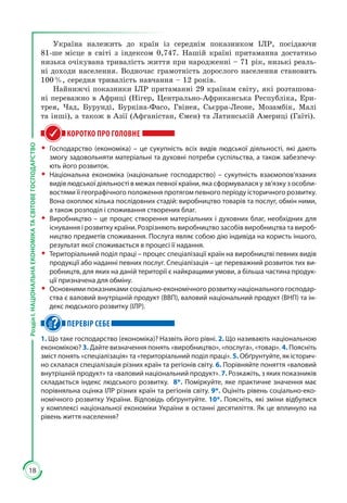 18
РозділІ.НАЦІОНАЛЬНАЕКОНОМІКАТАСВІТОВЕГОСПОДАРСТВО
Україна належить до країн із середнім показником ІЛР, посідаючи
81-ше місце в світі з індексом 0,747. Нашій країні притаманна достатньо
низька очікувана тривалість життя при народженні – 71 рік, низькі реаль­
ні доходи населення. Водночас грамотність дорослого населення становить
100 %, середня тривалість навчання – 12 років.
Найнижчі показники ІЛР притаманні 29 країнам світу, які розташова­
ні переважно в Африці (Нігер, Центрально-Африканська Республіка, Ери­
трея, Чад, Бурунді, Буркіна-Фасо, Гвінея, Сьєрра-Леоне, Мозамбік, Малі
та інші), а також в Азії (Афганістан, Ємен) та Латинській Америці (Гаїті).
КОРОТКО ПРО ГОЛОВНЕ
ŠŠ Господарство (економіка) – це сукупність всіх видів людської діяльності, які дають
змогу задовольняти матеріальні та духовні потреби суспільства, а також забезпечу-
ють його розвиток.
ŠŠ Національна економіка (національне господарство) – сукупність взаємопов’язаних
видів людської діяльності в межах певної країни, яка сформувалася у зв’язку з особли-
востями її географічного положення протягом певного періоду історичного розвитку.
Вона охоплює кілька послідовних стадій: виробництво товарів та послуг, обмін ними,
а також розподіл і споживання створених благ.
ŠŠ Виробництво – це процес створення матеріальних і духовних благ, необхідних для
існування і розвитку країни. Розрізняють виробництво засобів виробництва та вироб-
ництво предметів споживання. Послуга являє собою дію індивіда на користь іншого,
результат якої споживається в процесі її надання.
ŠŠ Територіальний поділ праці – процес спеціалізації країн на виробництві певних видів
продукції або наданні певних послуг. Спеціалізація – це переважний розвиток тих ви-
робництв, для яких на даній території є найкращими умови, а більша частина продук-
ції призначена для обміну.
ŠŠ Основними показниками соціально-економічного розвитку національного господар-
ства є валовий внутрішній продукт (ВВП), валовий національний продукт (ВНП) та ін-
декс людського розвитку (ІЛР).
ПЕРЕВІР СЕБЕ
1. Що таке господарство (економіка)? Назвіть його рівні. 2. Що називають національною
економікою? 3. Дайте визначення понять «виробництво», «послуга», «товар». 4. Поясніть
зміст понять «спеціалізація» та «територіальний поділ праці». 5. Обґрунтуйте, як історич-
но склалася спеціалізація різних країн та регіонів світу. 6. Порівняйте поняття «валовий
внутрішній продукт» та «валовий національний продукт». 7. Розкажіть, з яких показників
складається індекс людського розвитку. 8*. Поміркуйте, яке практичне значення має
порівняльна оцінка ІЛР різних країн та регіонів світу. 9*. Оцініть рівень соціально-еко-
номічного розвитку України. Відповідь обґрунтуйте. 10*. Поясніть, які зміни відбулися
у комплексі національної економіки України в останні десятиліття. Як це вплинуло на
рівень життя населення?
 