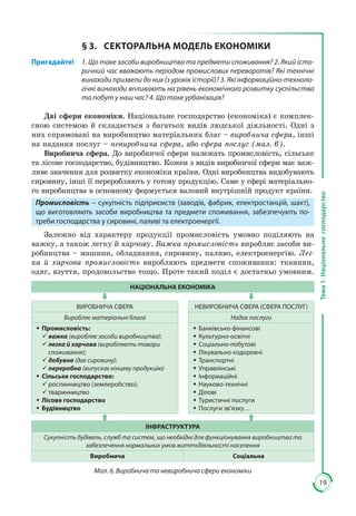 19
Тема1.Національнегосподарство
§ 3.	 СЕКТОРАЛЬНА МОДЕЛЬ ЕКОНОМІКИ
Пригадайте! 	 1. Що таке засоби виробництва та предмети споживання? 2. Який істо-
ричний час вважають періодом промислових переворотів? Які технічні
винаходи призвели до них (з уроків історії)? 3. Які інформаційно-техноло-
гічні винаходи впливають на рівень економічного розвитку суспільства
та побут у наш час? 4. Що таке урбанізація?
Дві сфери економіки. Національне господарство (економіка) є комплек­
сною системою й складається з багатьох видів людської діяльності. Одні з
них спрямовані на виробництво матеріальних благ – виробнича сфера, інші
на надання послуг – невиробнича сфера, або сфера послуг (мал. 6).
Виробнича сфера. До виробничої сфери належать промисловість, сільське
та лісове господарство, будівництво. Кожен з видів виробничої сфери має важ­
ливе значення для розвитку економіки країни. Одні виробництва видобувають
сировину, інші її переробляють у готову продукцію. Саме у сфері матеріально­
го виробництва в основному формується валовий внутрішній продукт країни.
Промисловість – сукупність підприємств (заводів, фабрик, електростанцій, шахт),
що виготовляють засоби виробництва та предмети споживання, забезпечують по-
треби господарства у сировині, паливі та електроенергії.
Залежно від характеру продукції промисловість умовно поділяють на
важку, а також легку й харчову. Важка промисловість виробляє засоби ви­
робництва – машини, обладнання, сировину, паливо, електроенергію. Лег-
ка й харчова промисловість виробляють предмети споживання: тканини,
одяг, взуття, продовольство тощо. Проте такий поділ є достатньо умовним.
НАЦІОНАЛЬНА ЕКОНОМІКА
ВИРОБНИЧА СФЕРА НЕВИРОБНИЧА СФЕРА (СФЕРА ПОСЛУГ)
Виробляє матеріальні блага Надає послуги
ŠŠ Промисловість:
99 важка (виробляє засоби виробництва);
99 легка й харчова (виробляють товари
споживання);
99 добувна (дає сировину);
99 переробна (випускає кінцеву продукцію)
ŠŠ Сільське господарство:
99 рослинництво (землеробство);
99 тваринництво
ŠŠ Лісове господарство
ŠŠ Будівництво
ŠŠ Банківсько-фінансові
ŠŠ Культурно-освітні
ŠŠ Соціально-побутові
ŠŠ Лікувально-оздоровчі
ŠŠ Транспортні
ŠŠ Управлінські
ŠŠ Інформаційні
ŠŠ Науково-технічні
ŠŠ Ділові
ŠŠ Туристичні послуги
ŠŠ Послуги зв’язку…
ІНФРАСТРУКТУРА
Сукупність будівель, служб та систем, що необхідні для функціонування виробництва та
забезпечення нормальних умов життєдіяльності населення
Виробнича Соціальна
Мал. 6. Виробнича та невиробнича сфери економіки
 