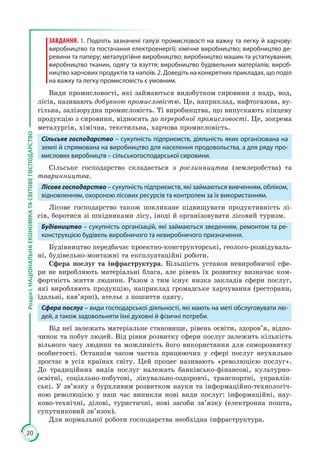 20
РозділІ.НАЦІОНАЛЬНАЕКОНОМІКАТАСВІТОВЕГОСПОДАРСТВО
ЗАВДАННЯ. 1. Поділіть зазначені галузі промисловості на важку та легку й харчову:
виробництво та постачання електроенергії; хімічне виробництво; виробництво де-
ревини та паперу; металургійне виробництво; виробництво машин та устаткування;
виробництво тканин, одягу та взуття; виробництво будівельних матеріалів; вироб-
ництво харчових продуктів та напоїв. 2. Доведіть на конкретних прикладах, що поділ
на важку та легку промисловість є умовним.
Види промисловості, які займаються видобутком сировини з надр, вод,
лісів, називають добувною промисловістю. Це, наприклад, нафтогазова, ву­
гільна, залізорудна промисловість. Ті виробництва, що випускають кінцеву
про­дук­цію з сировини, відносять до переробної промисловості. Це, зокрема
мета­лургія, хімічна, текстильна, харчова промисловість.
Сільське господарство – сукупність підприємств, діяльність яких організована на
землі й спрямована на виробництво для населення продовольства, а для ряду про-
мислових виробництв – сільськогосподарської сировини.
Сільське господарство складається з рослинництва (землеробства) та
тваринництва.
Лісове господарство – сукупність підприємств, які займаються вивченням, обліком,
відновленням, охороною лісових ресурсів та контролем за їх використанням.
Лісове господарство також покликане підвищувати продуктивність лі­
сів, боротися зі шкідниками лісу, іноді й організовувати лісовий туризм.
Будівництво – сукупність організацій, які займаються зведенням, ремонтом та ре-
конструкцією будівель виробничого та невиробничого призначення.
Будівництво передбачає проектно-конструкторські, геолого-розвідуваль­
ні, будівельно-монтажні та експлуатаційні роботи.
Сфера послуг та інфраструктура. Більшість установ невиробничої сфе­
ри не виробляють матеріальні блага, але рівень їх розвитку визначає ком­
фортність життя людини. Разом з тим існує низка закладів сфери послуг,
які виробляють продукцію, наприклад громадське харчування (ресторани,
їдальні, кав’ярні), ательє з пошиття одягу.
Сфера послуг – види господарської діяльності, які мають на меті обслуговувати лю-
дей, а також задовольняти їхні духовні й фізичні потреби.
Від неї залежать матеріальне становище, рівень освіти, здоров’я, відпо­
чинок та побут людей. Від рівня розвитку сфери послуг залежить кількість
вільного часу людини та можливість його використання для саморозвитку
особистості. Останнім часом частка працюючих у сфері послуг неухильно
зростає в усіх країнах світу. Цей процес називають «революцією послуг».
До традиційних видів послуг належать банківсько-фінансові, культурно-
освітні, соціально-побутові, лікувально-оздоровчі, транспортні, управлін­
ські. У зв’язку з бурхливим розвитком науки та інформаційно-технологіч­
ною революцією у наш час виникли нові види послуг: інформаційні, нау­
ково-технічні, ділові, туристичні, нові засоби зв’язку (електронна пошта,
супутниковий зв’язок).
Для нормальної роботи господарства необхідна інфраструктура.
 