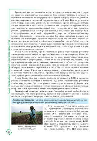 22
РозділІ.НАЦІОНАЛЬНАЕКОНОМІКАТАСВІТОВЕГОСПОДАРСТВО
Третинний сектор економіки надає послуги як населенню, так і спри­
яє роз­витку виробництва, підвищуючи його продуктивність. У зв’язку зі
стрім­ким зростанням та диференціацією сфери послуг у наш час деякі те­
оретики поділяють третинний сектор на два, а то й три. Власне до третин­
ного сек­тора від­носять установи, що постачають прямі нескладні послуги
як для споживачів, так і для підприємств. Це роздрібна та гуртова торгів­
ля, транспортні, житлово-комунальні послуги, догляд за дітьми, індустрія
розваг. Четвертинний сектор пов’язаний з послугами для бізнесу: бан­
ківсько-фінансові, юри­дичні, інформаційні, страхові. П’ятинний сектор
сприяє формуванню «економіки знань». До нього належать послуги на­
селенню, що потре­бують особ­ливо високого рівня кваліфікації персоналу:
освіта, медицина, наукові до­слідження та розробки, що необхідні для удо­
сконалення ви­роб­ництва. У роз­винутих країнах третинний, четвертинний
та п’ятинний сектори економіки найбільші за кількістю працівників і зро­
стають найшвид­шими темпами.
Колін Кларк помітив, що зі зростанням рівня економічного розвитку
зменшується попит людей на продукцію сільського господарства. Попит на
промислові товари спочатку зростає, а потім, досягнувши певного рівня на­
сиченості ринку, скорочується. Попит же на послуги постійно зростає. Тому
на історично ранніх етапах розвитку господарства у зв’язку зі споживчим
попитом людей переважний розвиток мав первинний сектор економіки.
В період промислових переворотів ХVIII – ХІХ ст. став стрімко зростати
вторинний сектор. У наш час в умовах розвинутої економіки, коли первин­
ні потреби людини у їжі, житлі, промислових товарах вже цілком задово­
лені, зростає роль третинного та четвертинного секторів.
Отже, баланс між секторами економіки за часткою у ВВП, а також за
рівнем зайнятості населення залежить від рівня економічного розвитку
країни або регіону. Оскільки рівень розвитку не однаковий, баланс між
п’ятьма секторами економіки суттєво різниться як між різними регіонами
світу, так і між країнами і навіть між територіями однієї країни.
Економічний розвиток та його етапи. Економіка кожної країни історич­
но проходить три етапи розвитку, протягом яких змінюється роль її різних
секторів, – аграрний, індустріальний та постіндустріальний.
Економічний розвиток – це зміни в економіці країни, що супроводжуються значни-
ми структурними і організаційними зрушеннями у господарській сфері.
Для аграрного (сільськогосподарсько-
го) суспільства характерне перева­жан­­ня
первинного сектора економіки (де працює
понад 70 % населення), особливо низь­
копродуктивного сільського господарства,
у якому пере­важає важка фізична праця
(мал. 8). Саме воно дає левову частку ВВП.
При цьому у вторинному секторі зайнято
близько 20 % працюючих, а у третинно­
му – лише близько 10 %. Цей етап являє
Мал. 8. Обробка землі
в африканському селі
 