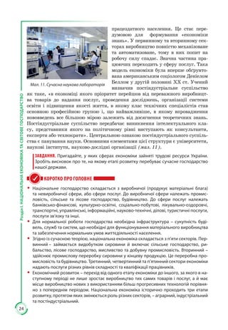 24
РозділІ.НАЦІОНАЛЬНАЕКОНОМІКАТАСВІТОВЕГОСПОДАРСТВО
працездатного населення. Це стає пере­
думовою для формування «економіки
знань». У первинному та вторинному сек­
торах виробництво повністю механізоване
та автоматизоване, тому в них попит на
робочу силу спадає. Значна частина пра­
цюючих переходить у сферу послуг. Така
модель еко­но­міки була вперше обґрунто­
вана американським соціологом Деніелом
Беллом у другій половині ХХ ст. Учений
визначив постіндустріаль­не су­спіль­ст­во
як таке, «в економіці якого пріоритет перейшов від переважного ви­роб­ницт­
ва товарів до надання послуг, прове­дення досліджень, організації сис­теми
освіти і підвищення якості життя, в якому клас технічних спеціа­лістів став
основною професійною гру­пою і, що найважливіше, в якому впро­вадження
нововведень все більшою мірою залежить від досягнення теоре­тичних знань.
Постіндустріальне суспільство передбачає виникнення інтелек­туального кла­
су, представники якого на політичному рівні виступа­ють як консультанти,
експерти або техно­крати». Центральною ознакою постіндустріального суспіль­
ства є панування науки. Основними елементами цієї структури є університети,
наукові інститути, науково-дослідні організації (мал. 11).
ЗАВДАННЯ. Пригадайте, у яких сферах економіки зайняті трудові ресурси України.
Зробіть висновок про те, на якому етапі розвитку перебуває сучасне господарство
нашої держави.
КОРОТКО ПРО ГОЛОВНЕ
ŠŠ Національне господарство складається з виробничої (продукує матеріальні блага)
та невиробничої сфери, або сфери послуг. До виробничої сфери належать промис-
ловість, сільське та лісове господарство, будівництво. До сфери послуг належать
банківсько-фінансові, культурно-освітні, соціально-побутові, лікувально-оздоровчі,
транспортні, управлінські, інформаційні, науково-технічні, ділові, туристичні послуги,
послуги зв’язку та інші.
ŠŠ Для нормальної роботи господарства необхідна інфраструктура – сукупність буді-
вель, служб та систем, що необхідні для функціонування матеріального виробництва
та забезпечення нормальних умов життєдіяльності населення.
ŠŠ Згідно із сучасною теорією, національна економіка складається з п’яти секторів. Пер-
винний – займається видобутком сировини й включає сільське господарство, ри-
бальство, лісове господарство, мисливство та добувну промисловість. Вторинний –
здійснює промислову переробку сировини у кінцеву продукцію. Це переробна про-
мисловість та будівництво. Третинний, четвертинний та п’ятинний сектори економіки
надають послуги різних рівнів складності та кваліфікації працівників.
ŠŠ Економічний розвиток – перехід від одного етапу економіки до іншого, за якого в на-
ступному періоді не лише зростає виробництво тих самих товарів і послуг, а й має
місце виробництво нових з використанням більш прогресивних технологій порівня-
но з попереднім періодом. Національна економіка історично проходить три етапи
розвитку, протягом яких змінюється роль різних секторів, – аграрний, інду­стріальний
та постіндустріальний.
Мал. 11. Сучасна наукова лабораторія
 