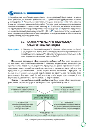 25
Тема1.Національнегосподарство
ПЕРЕВІР СЕБЕ
1. Чим різняться виробнича й невиробнича сфери економіки? Назвіть види господар-
ської діяльності, що належать до кожної з них. 2. Що таке інфраструктура? Яке її значення
у господарстві? 3. Розкажіть про секторальну модель економіки. 4. Які етапи розвитку
історично проходять національні економіки? Поясніть, з чим пов’язана неоднакова роль
секторів економіки на різних етапах її розвитку. 5*. Поміркуйте, як змінилася сектораль-
на структура економіки України протягом останніх 20 років. 6*. Підготуйте повідомлен-
ня про розвиток видів зв’язку протягом ХІХ – ХХІ ст. 7*. На контурну політичну карту світу
нанесіть приклади країн, що перебувають на різних етапах розвитку економіки: аграрному,
індустріальному, постіндустріальному.
§ 4.	 ФОРМИ СУСПІЛЬНОЇ ТА ПРОСТОРОВОЇ
ОРГАНІЗАЦІЇ ВИРОБНИЦТВА
Пригадайте!	 1. Що таке продуктивність праці? 2. Що таке собівартість продукції?
3.  За рахунок чого можна збільшити продуктивність праці та зменши-
ти собівартість продукції? 4. Що таке спеціалізація території? 5. Що
таке інфраструктура та які існують її види?
Що сприяє зростанню ефективності виробництва? Вам уже відомо, що
до важливих показників ефективності розвитку виробництва належать про-
дуктивність праці та собівартість продукції. За умов ефективного госпо­
дарювання продуктивність праці має тенденцію до зростання, а собівартість
продукції – до зменшення. Цьому сприяє багато чинників. Передусім, це
форми просторової організації виробництва та врахування чинників його
розміщення. Оптимальний їх добір залежить від характеру продукції, що
виробляє підприємство, та технології її виробництва.
Форми суспільної організації виробництва. Зростанню ефективності ви­
робництва сприяють форми його суспільної організації (мал. 12).
КОНЦЕНТРАЦІЯ
Зосередження виробництва на
великих підприємствах
КОМБІНУВАННЯ
Поєднання на одному підприємстві
кількох виробництв
СПЕЦІАЛІЗАЦІЯ
Зосередження підприємства
на випуску певних видів
товарів та послуг
КООПЕРУВАННЯ
Встановлення виробничих зв’язків
між підприємствами, спрямованих
на виробництво кінцевої продукції
АГЛОМЕРУВАННЯ
Поєднання на одній території різних виробництв на основі спільної інфраструктури
ФОРМИ СУСПІЛЬНОЇ
ОРГАНІЗАЦІЇ ВИРОБНИЦТВА
Мал. 12. Форми суспільної організації виробництва
 