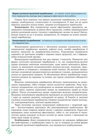 26
РозділІ.НАЦІОНАЛЬНАЕКОНОМІКАТАСВІТОВЕГОСПОДАРСТВО
Форма суспільної організації виробництва – це певний спосіб проектування ро-
боти підприємства, який дає змогу підвищити ефективність його роботи.
Спершу було виділено такі форми організації виробництва, як концен-
трація, комбінування, спеціалізація та кооперування. У наш час до цього
переліку додалися кілька нових, зокрема агломерування виробництв.
Концентрація. Яке підприємство здатне ефективніше працювати, ви­
тримувати конкуренцію за ринки збуту продукції, глибше запроваджувати
новітні досягнення науки і техніки у виробництво: велике чи мале? Звісно,
більше шансів на це у великих підприємств. Їх створено на основі концен­
трації виробництва.
Концентрація (зосередження) – оптимальне зосередженням виробництва на вели-
ких підприємствах.
Концентрація проявляється у збільшенні розмірів підприємств, тобто
зосередженні виробничих процесів, робочої сили, засобів виробництва й
випуску продукції на підприємствах-гігантах. Укрупненню підприємств
сприяють як зростання потреби в окремих видах продукції, так і інформа­
ційно-технологічний прогрес.
Концентрація виробництва має ряд переваг і недоліків. Перевагою цієї
форми суспільної організації виробництва є те, що підприємства-велетні
краще оснащено новітніми технологіями, адже мають можливість фінан­
сувати та виконувати великомасштабні науково-дослідні, пошукові, прак­
тичні роботи зі створення і поширення нової техніки. На великих підпри­
ємствах економніше використовуються матеріали і паливо, заощаджуються
кошти на транспортні витрати. Зі збільшенням обсягу виробництва скоро­
чуються витрати на сировину та паливо, що сприяє зниженню собівартості
продукції.
Водночас концентрація виробництва збільшує навантаження на навко­
лишнє середовище, тобто створює значні екологічні проблеми. Тому веле­
тенські підприємства слід розміщувати за межами населених пунктів. Це,
в свою чергу, вимагає додаткових витрат на перевезення людей до місця
роботи. Також ускладнюється процес управління великим підприємством.
Надмірна концентрація виробництва призводить до посилення монополізму
і через це заважає розвитку конкуренції на ринку. В Україні зі значним
ступенем концентрації виробництва створено підприємства чорної металур­
гії, електроенергетики, хімічної промисловості.
Через негативні наслідки концентрації відбувається і зворотний про­
цес – деконцентрація (дисперсія або розосередження) виробництва. Це
спри­чиняє появу широкої мережі малих і середніх підприємств. Серед них
вижи­вають лише економічно ефективніші, тобто ті, що технічно й техно­
логічно краще оснащені та більш чутливі до зміни попиту і пропозиції на
певні види товару на ринку.
Комбінування. Деякі підприємства називають не заводами, фабриками
або майстернями, а комбінатами через те, що їх створено на основі форми
просторової організації виробництва, яка називається комбінуванням.
 