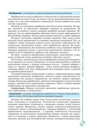 27
Тема1.Національнегосподарство
Комбінування – це поєднання на одному підприємстві кількох виробництв.
Виробництва в складі комбінатів є технологічно та організаційно взаємо­
пов’язаними настільки тісно, що кожне з них не може функціонувати само­
стійно, хоч і має чітку виробничу спеціалізацію. Також комбінат має єдину
систему управління.
Основою для поєднання виробництв може бути кілька чинників. По-пер­
ше, спільність чи комплексна переробка сировини на підприємстві. Це
мож­ливо за наявності кількох напрямів переробки вихідної сировини. На­
приклад, під час нафтопереробки добувають багато різних нафтопродук­тів.
М’ясокомбінат виробляє десятки видів кінцевої продукції з єдиної сировини.
По-друге, послідовна переробка вихідної сировини. При цьому кожна
наступна стадія використовує як сировину продукцію попередньої. Так, на
комбінаті чорної металургії повного циклу послідовно здійснюються зба­
гачення руд, виплавляння чавуну, сталі, виробництво прокату. На льоно­
комбінаті, бавовняному або шовковому комбінаті після первинної обробки
сировини одержують нитки, з яких потім виготовляють тканину, а на ос­
танній стадії її оздоблюють: фарбують або набивають малюнок.
По-третє, спільність використання енергетичних, транспортних, склад­
ських засобів або інших приміщень (комбінат побутових послуг).
По-четверте, інколи відходи одного виробництва можуть бути використа­
ні як сировина для іншого. Наприклад, зі шлаків металургійного ком­бінату
виготовляють цемент, з відходів коксування вугілля – нітратні добри­ва, з
тирси чи стружок меблевої фабрики – деякі хімічні речовини (ка­ні­фоль,
скипидар, ефірні олії). Таке комбінування часто поширене також у хімічній
та харчовій промисловості.
З позицій економіки комбінування є однією з найпрогресивніших форм
просторової організації виробництва, оскільки сприяє найповнішому ви­
користанню всіх ресурсів підприємства, що зменшує витрати сировини,
створює безвідходні виробництва, забезпечує безперервність технологічного
процесу, зменшує об’єм транспортних перевезень. Проте в Україні резерви
комбінування ще недостатньо використано.
Спеціалізація. Формою суспільної організації виробництва протилеж­
ною комбінуванню є спеціалізація.
Спеціалізація – це процес зосередження підприємства на випуску певних видів то-
варів чи послуг, тобто процес виробництва однорідної продукції.
Залежно від глибини прояву існує кілька видів спеціалізації: техноло­
гічна, подетальна та попредметна. Технологічна спеціалізація передбачає
існування самостійних підприємств з виконання окремих стадій техноло­
гічного процесу. Наприклад, існують ливарні, ковальсько-штампувальні,
складальні заводи в машинобудуванні; прядильні фабрики у текстильній
промисловості; чаєрозважувальні – у харчовій. Подетальна спеціалізація
спрямована на виготовлення підприємством окремих деталей для подаль­
шого їх складання у кінцеву продукцію. Наприклад, є заводи тракторних
агрегатів, двигунів для автомобілів або літаків, електроустаткування, буді­
 