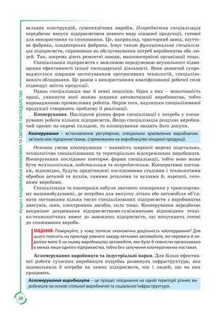 28
РозділІ.НАЦІОНАЛЬНАЕКОНОМІКАТАСВІТОВЕГОСПОДАРСТВО
вельних конструкцій, гумотехнічних виробів. Попредметна спеціалізація
передбачає випуск підприємством певного виду кінцевої продукції, готової
для використання та споживання. Це, наприклад, тракторний завод, взуттє­
ва фабрика, кондитерська фабрика. Існує також функціональна спеціаліза-
ція підприємств, спрямована на обслуговування потреб виробництва або лю­
дей. Так, зокрема діють ремонтні заводи, машиносервісні організації тощо.
Спеціалізація підприємств є важливою передумовою неухильного підви­
щення ефективності їхньої господарської діяльності. Вона зазвичай супро­
воджується ширшим застосуванням прогресивних технологій, спеціалізо­
ваного обладнання. Це разом з використанням кваліфікованої робочої сили
підвищує якість продукції.
Однак спеціалізація має й певні недоліки. Один з них – монотонність
праці, уникнути якої можна завдяки автоматизації виробництва, тобто
впровадженню промислових роботів. Окрім того, надлишки спеціалізованої
продукції створюють проблему її реалізації.
Кооперування. Наслідком різних форм спеціалізації є потреба у коопе­
руванні роботи кількох підприємств. Якщо спеціалізація розділяє виробни­
чий процес на окремі складові, то кооперування зводить його докупи.
Кооперування – встановлення регулярних, спеціально зумовлених виробничих
зв’язків між підприємствами, спрямованих на виробництво кінцевої продукції.
Основна умова кооперування – наявність широкої мережі подетально,
технологічно спеціалізованих та територіально відокремлених виробництв.
Кооперування послідовно повторює форми спеціалізації, тобто воно може
бути технологічним, подетальним та попредметним. Кооперативні постав­
ки, відповідно, будуть представлені послідовними стадіями i технологіями
обробки деталей та вузлів, самими деталями та вузлами й, нарешті, гото­
вими виробами.
Спеціалізація та кооперація набули значного поширення у транспортно­
му машинобудуванні, де потрібно для випуску літака або автомобіля об’єд­
нати поставками кілька тисяч спеціалізованих підприємств з виробництва
двигунів, шин, електронних засобів, скла тощо. Кооперування передбачає
неодмінне дотримання підприємствами-суміжниками відповідних техні­
ко-технологічних вимог до замовлень підприємств, що випускають готові
до споживання вироби.
ЗАВДАННЯ. Поміркуйте, у чому полягає економічна доцільність кооперування? Для
цього поясніть на прикладі уявного заводу легкових автомобілів, які переваги й не-
доліки мало б на ньому виробництво автомобіля, яке було б повністю організовано
в межах лише одного підприємства, тобто без залучення кооперативних поставок.
Агломерування виробництв та індустріальні парки. Для більш ефектив­
ної роботи сучасних виробництв потрібна розвинута інфраструктура, яка
задовольняла б потреби як самих підприємств, так і людей, що на них
працюють.
Агломерування виробництв – це процес поєднання на одній території різних ви-
робництв на основі спільної виробничої та соціальної інфраструктури.
 