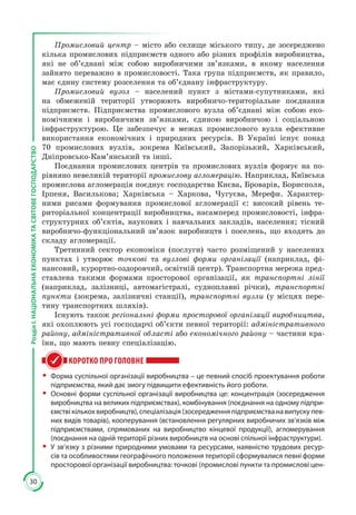 30
РозділІ.НАЦІОНАЛЬНАЕКОНОМІКАТАСВІТОВЕГОСПОДАРСТВО
Промисловий центр – місто або селище міського типу, де зосереджено
кілька промислових підприємств одного або різних профілів виробництва,
які не об’єднані між собою виробничими зв’язками, в якому населення
зайнято переважно в промисловості. Така група підприємств, як правило,
має єдину систему розселення та об’єднану інфраструктуру.
Промисловий вузол – населений пункт з містами-супутниками, які
на обмеженій території утворюють виробничо-територіальне поєднання
підприємств. Підприємства промислового вузла об’єднані між собою еко­
номічними і виробничими зв’язками, єдиною виробничою і соціальною
інфраструктурою. Це забезпечує в межах промислового вузла ефективне
використання економічних і природних ресурсів. В Україні існує понад
70 промислових вузлів, зокрема Київський, Запорізький, Харківський,
Дніпровсько-Кам’янський та інші.
Поєднання промислових центрів та промислових вузлів формує на по­
рівняно невеликій території промислову агломерацію. Наприклад, Київська
промислова агломерація поєднує господарства Києва, Броварів, Борисполя,
Ірпеня, Василькова; Харківська – Харкова, Чугуєва, Мерефи. Характер­
ними рисами формування промислової агломерації є: високий рівень те­
риторіальної концентрації виробництва, насамперед промисловості, інфра­
структурних об’єктів, наукових і навчальних закладів, населення; тісний
виробничо-функціональний зв’язок виробництв і поселень, що входять до
складу агломерації.
Третинний сектор економіки (послуги) часто розміщений у населених
пунктах і утворює точкові та вузлові форми організації (наприклад, фі­
нансовий, курортно-оздоровчий, освітній центр). Транспортна мережа пред­
ставлена такими формами просторової організації, як транспортні лінії
(наприклад, залізниці, автомагістралі, судноплавні річки), транспортні
пункти (зокрема, залізничні станції), транспортні вузли (у місцях пере­
тину транспортних шляхів).
Існують також регіональні форми просторової організації виробництва,
які охоплюють усі господарчі об’єкти певної території: адміністративного
району, адміністративної області або економічного району – частини кра­
їни, що мають певну спеціалізацію.
КОРОТКО ПРО ГОЛОВНЕ
ŠŠ Форма суспільної організації виробництва – це певний спосіб проектування роботи
підприємства, який дає змогу підвищити ефективність його роботи.
ŠŠ Основні форми суспільної організації виробництва це: концентрація (зосередження
виробництва на великих підприємствах), комбінування (поєднання на одному підпри-
ємстві кількох виробництв), спеціалізація (зосередження підприємства на випуску пев-
них видів товарів), кооперування (встановлення регулярних виробничих зв’язків між
підприємствами, спрямованих на виробництво кінцевої продукції), агломерування
(поєднання на одній території різних виробництв на основі спільної інфраструктури).
ŠŠ У зв’язку з різними природними умовами та ресурсами, наявністю трудових ресур-
сів та особливостями географічного положення території сформувалися певні форми
просторової організації виробництва: точкові (промислові пункти та промислові цен-
 