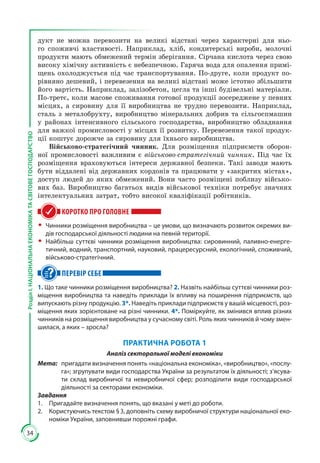 34
РозділІ.НАЦІОНАЛЬНАЕКОНОМІКАТАСВІТОВЕГОСПОДАРСТВО
дукт не можна перевозити на великі відстані через характерні для ньо­
го споживчі властивості. Наприклад, хліб, кондитерські вироби, молочні
продукти мають обмежений термін зберігання. Сірчана кислота через свою
високу хімічну активність є небезпечною. Гаряча вода для опалення примі­
щень охолоджується під час транспортування. По-друге, коли продукт по­
рівняно дешевий, і перевезення на великі відстані може істотно збільшити
його вартість. Наприклад, залізобетон, цегла та інші будівельні матеріали.
По-третє, коли масове споживання готової продукції зосереджене у певних
місцях, а сировину для її виробництва не трудно перевозити. Наприклад,
сталь з металобрухту, виробництво мінеральних добрив та сільгоспмашин
у районах інтенсивного сільського господарства, виробництво обладнання
для важкої промисловості у місцях її розвитку. Перевезення такої продук­
ції коштує дорожче за сировину для їхнього виробництва.
Військово-стратегічний чинник. Для розміщення підприємств оборон­
ної промисловості важливим є військово-стратегічний чинник. Під час їх
розміщення враховуються інтереси державної безпеки. Такі заводи мають
бути віддалені від державних кордонів та працювати у «закритих містах»,
доступ людей до яких обмежений. Вони часто розміщені поблизу військо­
вих баз. Виробництво багатьох видів військової техніки потребує значних
інтелектуальних затрат, тобто високої кваліфікації робітників.
КОРОТКО ПРО ГОЛОВНЕ
ŠŠ Чинники розміщення виробництва – це умови, що визначають розвиток окремих ви-
дів господарської діяльності людини на певній території.
ŠŠ Найбільш суттєві чинники розміщення виробництва: сировинний, паливно-енерге-
тичний, водний, транспортний, науковий, працересурсний, екологічний, споживчий,
військово-стратегічний.
ПЕРЕВІР СЕБЕ
1. Що таке чинники розміщення виробництва? 2. Назвіть найбільш суттєві чинники роз-
міщення виробництва та наведіть приклади їх впливу на поширення підприємств, що
випускають різну продукцію. 3*. Наведіть приклади підприємств у вашій місцевості, роз-
міщення яких зорієнтоване на різні чинники. 4*. Поміркуйте, як змінився вплив різних
чинників на розміщення виробництва у сучасному світі. Роль яких чинників й чому змен-
шилася, а яких – зросла?
ПРАКТИЧНА РОБОТА 1
Аналіз секторальної моделі економіки
Мета:	 пригадати визначення понять «національна економіка», «виробництво», «послу-
га»; згрупувати види господарства України за результатом їх діяльності; з’ясува-
ти склад виробничої та невиробничої сфер; розподілити види господарської
діяльності за секторами економіки.
Завдання
1.	 Пригадайте визначення понять, що вказані у меті до роботи.
2.	 Користуючись текстом § 3, доповніть схему виробничої структури національної еко-
номіки України, заповнивши порожні графи.
 