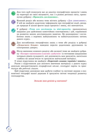4
ВСТУП
Для того щоб спонукати вас до аналізу географічних процесів і явищ
на території як своєї місцевості, так і в різних регіонах світу, пропо­
нуємо рубрику «Проведіть дослідження».
Кожний розділ або велика тема містить рубрику «Для допитливих».
У ній ви знайдете додаткову інформацію про географічні події, рекор­
ди природи й цікаві факти щодо процесів і явищ, які вивчаються.
У рубриці «Теми для досліджень та міні-проектів» пропонуються
завдання для здійснення самостійних спостережень і дій, спрямовані
на розвиток ваших дослідницьких навичок. Це розширення і погли­
блення знань з окремих найцікавіших та найактуальніших питань
даного курсу.
Для поглиблення географічних знань з теми або розділу в рубриці
«Дізнаємося більше» наведено перелік додаткових друкованих та
електронних джерел.
Після вивчення кожного розділу або великої теми ви знайдете рубри­
ку «Експрес-оцінювання власних здобутків» із тестовими завданнями
чотирьох рівнів складності, які допоможуть вам зрозуміти, наскільки
глибоко ви запам’ятали та зрозуміли навчальний матеріал.
У кінці підручника ви знайдете «Короткий словник термінів і понять».
Разом з підручником для якісного вивчення матеріалу з даного курсу
доцільно використовувати географічний атлас, контурні карти та прак-
тикум або робочий зошит.
Цей підручник допоможе вам здобути глибокі та системні знан­ня з еко­
номічної географії нашої держави й зрозуміти світові тенденції розвитку
господарства.
Зичимо вам успіхів у навчанні!
 