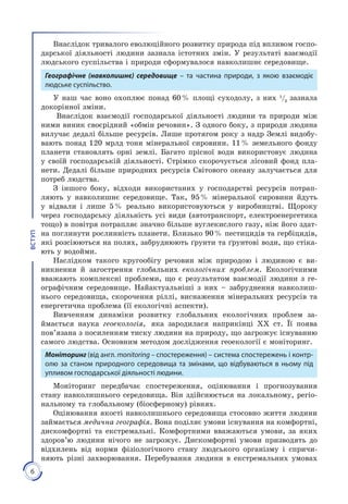 6
ВСТУП
Внаслідок тривалого еволюційного розвитку природа під впливом госпо­
дарської діяльності людини зазнала істотних змін. У результаті взаємодії
людського суспільства і природи сформувалося навколишнє середовище.
Географічне (на­вколишнє) середовище – та час­тина природи, з якою взаємодіє
людське суспільство.
У наш час воно охоплює понад 60 % площі суходолу, з них 1
/3
зазнала
докорінної зміни.
Внаслідок взаємодії господарської діяльності людини та природи між
ними виник своєрідний «обмін речовин». З одного боку, з природи людина
вилучає дедалі більше ресурсів. Лише протягом року з надр Землі видобу­
вають понад 120 мрлд тонн мі­неральної сировини. 11 % земельного фонду
планети становлять орні землі. Багато прісної води використовує людина
у своїй господарській діяльності. Стрімко скорочується лісовий фонд пла­
нети. Дедалі біль­ше природних ресурсів Світового океану залучається для
потреб люд­ства.
З іншого боку, відходи використаних у господарстві ресурсів по­трап­
ляють у навколишнє середовище. Так, 95 % мінеральної сировини йдуть
у відвали і лише 5 % реально використовуються у виробництві. Щороку
через господарську діяльність усі види (автотранс­порт, електроенергетика
тощо) в повітря потрапляє значно більше вуглекислого газу, ніж його здат­
на поглинути рослинність планети. Близько 90 % пестицидів та гербіцидів,
які розсіюються на полях, за­бруднюють ґрунти та ґрунтові води, що стіка­
ють у водойми.
Наслідком такого кругообігу речовин між природою і людиною є ви­
никнення й загострення глобальних екологічних проблем. Екологічними
вважають комплексні проблеми, що є результатом взаємодії людини з ге­
ографічним середовище. Найактуальніші з них – забруд­нення навколиш­
нього середовища, скорочення ріллі, виснаження мі­неральних ресурсів та
енергетична проблема (її екологічні аспекти).
Вивченням динаміки розвитку глобальних екологічних проблем за­
ймається наука геоекологія, яка зародилася наприкінці XX ст. Її поява
пов’язана з посиленням тиску людини на природу, що загрожує існуванню
самого людства. Основним методом дослідження геоекології є моніторинг.
Моніторинг (від англ. monitoring – спостереження) – система спостережень і контр-
олю за станом природного середовища та змінами, що відбуваються в ньому під
упливом госпо­дарської діяльності людини.
Моніторинг передбачає спостереження, оцінювання і прогнозування
стану навколишнього середовища. Він здійс­нюється на локальному, регіо­
нальному та глобальному (біосферному) рівнях.
Оцінювання якості навколишнього середовища стосовно життя лю­дини
займається медична географія. Вона поділяє умови іс­нування на комфортні,
дискомфортні та екстремальні. Комфортними вважаються умови, за яких
здоров’ю людини нічого не загрожує. Дис­комфортні умови призводять до
відхилень від норми фізіологічного стану людського організму і спричи­
няють різні захворювання. Пере­бування людини в екстремальних умовах
 