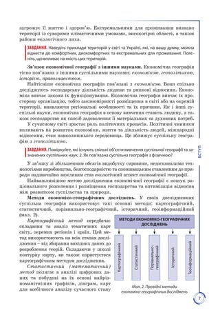 7
ВСТУП
загрожує її життю і здоро­в’ю. Екстремальними для проживання визнано
території із суворими кліматичними умовами, високогірні області, а також
райони екологіч­ного лиха.
ЗАВДАННЯ. Наведіть приклади територій у світі та Україні, які, на вашу думку, можна
віднести до комфортних, дискомфортних та екстремальних для прожи­вання. Пояс-
ніть, що впливає на якість цих територій.
Зв’язок економічної географії з іншими науками. Економічна географія
тісно пов’язана з іншими суспільними науками: економікою, геополітикою,
історією, правознавством.
Найтісніше економічна географія пов’язані з економікою. Вони спільно
досліджують господарську діяльність людини та ринкові відносини. Еконо­
міка вивчає закони їх функціонування. Економічна географія вивчає їх про­
сторову організацію, тобто закономірності розміщення в світі або на окремій
території, виявляючи регіональні особливості та їх причини. Як і інші су­
спільні науки, економічна географія в основу вивчення ставить людину, а та­
кож господарство як спосіб задоволення її матеріальних та духовних потреб.
У сучасному світі зростає роль політичних процесів. Політичні чинники
впливають на розвиток економіки, життя та діяльність людей, міжнародні
відносини, стан навколишнього середовища. Це зближує суспільну геогра­
фію з геополітикою.
ЗАВДАННЯ.Поміркуйте, які існують спільні об’єкти вивчення суспільної географії та за-
значених суспільних наук. 2. Як пов’язана суспільна географія з фізичною?
У зв’язку зі збільшенням обсягів видобутку сировини, недосконалими тех­
нологіями виробництва, безгосподарністю та споживацьким ставленням до при­
роди надзвичайно важливим став екологічний аспект економічної географії.
Найважливішою метою дослідження економічної географії є пошук ра­
ціонального розселення і розміщення господарства та оптимізація відносин
між розвитком суспільства та природи.
Методи економіко-географічних досліджень. У своїх дослідженнях
суспільна географія використо­вує такі основні методи: картографічний,
статистичний, порівняльно-географічний, історичний, геоінформаційний
(мал. 2).
Картографічний метод передбачає
скла­дання та аналіз тематичних карт
світу, окремих регіонів і країн. Цей ме­
тод використовують на всіх етапах дослі­
дження – від збирання вихідних даних до
розроблення теорій. Складаючи у школі
контурну карту, ви також користуєтеся
картографічним методом дослідження.
Ста­тистичний (математичний)
метод полягає в аналізі цифрових да­
них та побудові на їх основі найріз­
номанітніших графіків, діаграм, карт
для всебічного аналізу сучасного стану
Мал. 2. Провідні методи
економіко-географічних досліджень
МЕТОДИ ЕКОНОМІКО-ГЕОГРАФІЧНИХ
ДОСЛІДЖЕНЬ
Картографічний
Статистичний
Порівняльно-
географічний
Історичний
Геоінформаційний
 