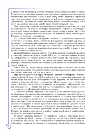 8
ВСТУП
й визначення тенденцій розви­тку соціально-економічних процесів і явищ.
У цьому аспекті важливе значення має достовірна статистика як інструмент
дослідження економічного і соціального стану певної території. Протягом
року вам доведеться також застосовувати цей метод вивчаючи ресурсоза­
безпеченість, порівнюючи рівень розвитку різних виробництв серед країн
світу, аналізуючи динаміку виробництва певної продукції тощо.
Для складання прогнозів щодо ефективного розміщення нових галузей
та підприємств на пев­ній території застосовують порівняльно-географіч-
ний метод, який передбачає зіставлення різних регіонів, країн, міст та ін.
Цього року, користуючись цим методом, ви матимете змогу оцінити роль
України у світовому господарстві.
Усі сучасні економіко-географічні процеси є результатом тривалого
історичного розвитку. Тому, вивчаючи формування територій держав, їх
заселення та господарське освоєння, використовують історичний метод.
Знання історичних змін необхідне для розуміння сучасного розміщення
господарства, а також прогнозування його розвитку у майбутньому. У цьо­
му вам допоможе знання історії.
Дедалі більшого значення набуває геоінформаційний метод. Він полягає
у створенні геоінформаційних систем (ГІС), які є сучасним засобом збиран­
ня, збереження та аналізу різноманітної інформації про територію. Цей
сучасний комп’ютерний метод дає змогу поєднати модельне зображення
території з інформаційними таблицями, космічними та аерозображеннями
земної поверхні.
Вибір того чи іншого методу залежить від мети та об’єкта досліджен­
ня. Найдоцільнішим є поєднання кількох методів одночасно з урахуванням
конкретних можливостей кожного з них.
Про що ви дізнаєтеся у курсі «Україна і світове господарство»? Цього­
річний шкільний курс географії ознайомить вас з основними законами, за
якими існує національне господарство нашої держави, та яке місце воно
посідає в єдиному світовому господарстві. Курс складається з п’яти роз­
ділів: «Національна економіка та світове господарство», «Первинний сек­
тор господарства», «Вторинний сектор господарства», «Третинний сектор
господарства» та «Глобальні проблеми людства».
З першого розділу «Національна економіка та світове господарство»
ви дізнаєтеся про закони функціонування господарства окремої країни та
світове господарство. Також ви зможете уявити, за якими показниками
визначають рівень економічного та соціального розвитку країни, на які
типи поділяють країни за цими ознаками. Вам стане відомо, як склалося
світове господарство й якими були етапи його розвитку та що його очікує
в майбутньому. Вас зацікавить, які існують типи економічних систем, чи
є ідеальна економічна модель суспільства та яка економічна система діє в
Україні. Ви оціните роль науки та освіти у світі, який живе у період інфор­
маційно-технологічної революції.
В основу другого, третього та четвертого розділів покладено прин­
цип порівняння різних видів господарської діяльності в нашій державі
зі світовими аналогами. Ви ознайомитеся з найважливішими видами ви­
робництва: сільським та лісовим господарством, видобувною та переробною
 