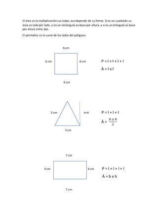 El área es la multiplicación sus lados, eso depende de su forma. Si es un cuadrado su
área es lado por lado, si es un rectángulo es base por altura, y si es un triángulo es base
por altura entre dos.
El perímetro es la suma de los lados del polígono.
6 cm
6 cm 6 cm P = l + l + l + l
À = l x l
6 cm
5 cm h=4 P = l + l + l
À =
𝑏 𝑥 ℎ
2
5 cm
7 cm
4 cm 4 cm P = l + l + l + l
À = b x h
7 cm
 