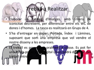 Treball a Realitzar Elaborar un catàleg d'imatges, amb criteris de iconicitat decreixent, per diferenciar entre els WC de dones i d’homes.  La tasca es realitzarà en Grups de 4.  S’ha d’entregar en paper, Portada, Índex  i Làmines, suposant que som una empresa que vol vendre el nostre disseny a les empreses.  El treball es presentarà oralment a classe. Es pot fer una Petita presentació digital i/o es podrà disposar  del treball entregat. 