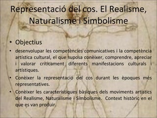 Representació del cos. El Realisme, Naturalisme i Simbolisme Objectius desenvolupar les competències comunicatives i la competència artística cultural, el que suposa conèixer, comprendre, apreciar i valorar críticament diferents manifestacions culturals i artístiques. Conèixer la representació del cos durant les èpoques més representatives. Conèixer les característiques bàsiques dels moviments artístics del Realisme, Naturalisme i Simbolisme.  Context històric en el que es van produir. 