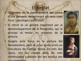 El Retrat Consisteix en la representació del rostre d'una persona, determinant els seus trets físics i psicològics particulars. El retrat és un gènere important per al desenvolupament de la fotografia, qui al principi va imitar les maneres de la pintura. Sorgeix amb força en la pintura del Renaixement, però té ja les seves arrels en l'escultura de l'antiga Roma. En tots dos casos, són les classes altes les més interessades a adonar del seu estatut per a la posteritat. 