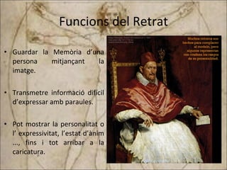 Funcions del Retrat Guardar la Memòria d’una persona mitjançant la imatge. Transmetre informació difícil d’expressar amb paraules. Pot mostrar la personalitat o l’ expressivitat, l’estat d’ànim ..., fins i tot arribar a la caricatura. 