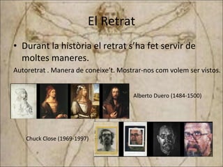 El Retrat Durant la història el retrat s’ha fet servir de moltes maneres. Autoretrat . Manera de coneixe’t. Mostrar-nos com volem ser vistos.   Alberto Duero (1484-1500) Chuck Close (1969-1997) 