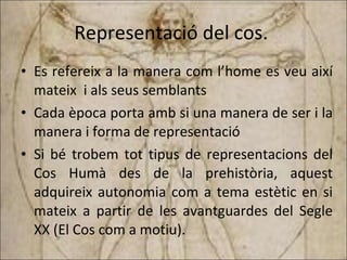 Representació del cos.  Es refereix a la manera com l’home es veu així mateix  i als seus semblants Cada època porta amb si una manera de ser i la manera i forma de representació Si   bé trobem tot tipus de representacions del Cos Humà des de la prehistòria, aquest adquireix autonomia com a tema estètic en si mateix a partir de les avantguardes del Segle XX (El Cos com a motiu). 
