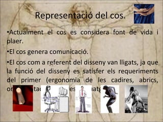 Representació del cos.  Actualment el cos es considera font de vida i plaer. El cos genera comunicació. El cos com a referent del disseny van lligats, ja que la funció del disseny es satisfer els requeriments del primer (ergonomia de les cadires, abrics, ornamentació, pintures i tatuatges)  
