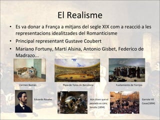 El Realisme Es va donar a França a mitjans del segle XIX com a reacció a les representacions idealitzades del Romanticisme Principal representant Gustave Coubert Mariano Fortuny, Martí Alsina, Antonio Gisbet, Federico de Madrazo...  Carmen Bastián  Plaza de Toros de Barcelona  Fusilamiento de Torrijos Eduardo Rosales  Aún dicen que el  Garrote Vil pescado es caro,  Casas(1894) Sorolla (1894) 