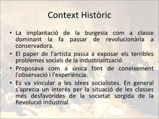 Context Històric La implantació de la burgesia com a classe dominant la fa passar de revolucionària a conservadora. El paper de l'artista passa a exposar els terribles problemes socials de la industrialització Proposava com a única font de coneixement l'observació i l'experiència. Es va vincular a les idees socialistes. En general s'aprecia un interès per la situació de les classes més desfavorides de la societat sorgida de la Revolució industrial. 