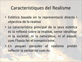 Característiques del Realisme Estètica basada en la representació directa i objectiva de la realitat La característica principal de la seva estètica és la reflexió sobre la realitat, sense idealitzar ni la societat, ni la naturalesa, ni el passat, com l'havia fet el romanticisme. En poques paraules el realisme pretén reflectir la veritat tal com és. 