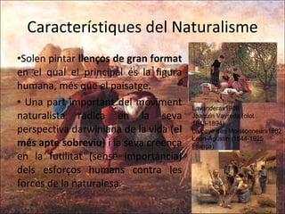 Característiques del Naturalisme Solen pintar  llenços de gran format  en el qual el principal és la figura humana, més que el paisatge. Una part important del moviment naturalista radica en la seva perspectiva darwiniana de la vida ( el més apte sobreviu ) i la seva creença en la futilitat (sense importància) dels esforços humans contra les forces de la naturalesa. Lavanderas1908  Joaquín Vayreda (olot 1843-1894) La paye des Moissonneurs1882 Léon-Agustin (1844-1925 França) 