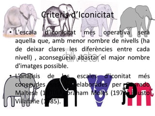 Criteris d’Iconicitat L'escala d’iconicitat més operativa serà aquella que, amb menor nombre de nivells (ha de deixar clares les diferències entre cada nivell) , aconsegueixi abastar el major nombre d'imatges possible. L’anàlisis de les escales d’iconitat més conegudes són les elaborades per  Conrado Maltese (1970), Abraham Moles (1973) i Justo Villafañe (1985). 