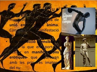 El Nu Va  sorgir a Grècia  com una manifestació de la idea de  unió entre cos i ànima . Constituïa una manifestació de  bellesa . És  la perfecció i sensibilitat  grega la que ens porta a pensar en  manifestacions eròtiques  que apareixen amb les primeres imatges del nu 