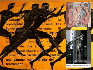 El Nu A principis del  segle XX , Pablo Picasso va revolucionar la representació del cos amb Les Senyoretes de Avignon. El  tractament violent de les figures , que mostren ja els plantejaments del cubisme, va posar en dubte la creença de que el nu havia de proporcionar plaure a l'espectador, i d’aquí fins  a   l’actualitat  on  existeix una gamma molt variada del seu tractament 