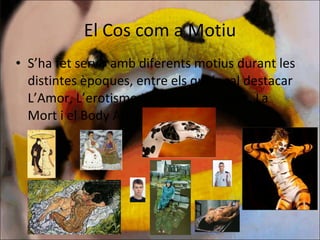 El Cos com a Motiu S’ha fet servir amb diferents motius durant les distintes èpoques, entre els quals cal destacar L’Amor, L’erotisme,La identitat, L’edat, La Mort i el Body Art 