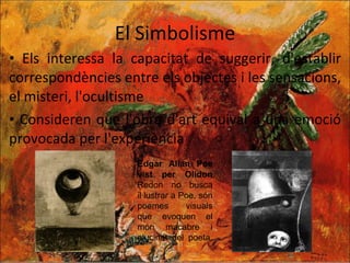 El Simbolisme Els interessa la capacitat de suggerir, d'establir correspondències entre els objectes i les sensacions, el misteri, l'ocultisme Consideren que l'obra d'art equival a una emoció provocada per l'experiència Edgar Allan Poe vist per Olidon  Redon no busca il·lustrar a Poe, són poemes visuals que evoquen el món macabre i alucinat del poeta. 