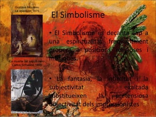 El Simbolisme El Simbolisme es decanta cap a una espiritualitat freqüentment propera a posicions religioses i místiques. La fantasia, la intimitat i la subjectivitat exaltada substitueixen la pretensiosa objectivitat dels impressionistes Gustave Moureau  La aparición 1875 La muerte del sepulturero Carlos Schwabe 1900 
