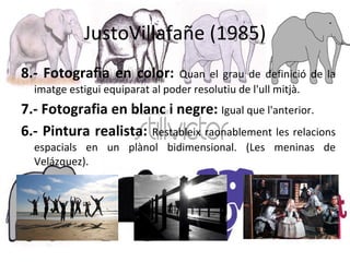 JustoVillafañe (1985) 8.- Fotografia en color:  Quan el grau de definició de la imatge estigui equiparat al poder resolutiu de l'ull mitjà. 7.- Fotografia en blanc i negre:  Igual que l'anterior. 6.- Pintura realista:  Restableix raonablement les relacions espacials en un plànol bidimensional. (Les meninas de Velázquez).  