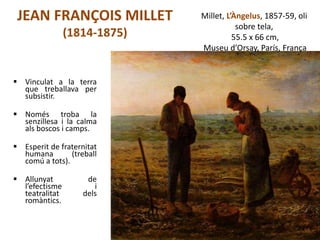 JEAN FRANÇOIS MILLET
(1814-1875)
 Vinculat a la terra
que treballava per
subsistir.
 Només troba la
senzillesa i la calma
als boscos i camps.
 Esperit de fraternitat
humana (treball
comú a tots).
 Allunyat de
l’efectisme i
teatralitat dels
romàntics.
Júlia López Valera
Millet, L’Àngelus, 1857-59, oli
sobre tela,
55.5 x 66 cm,
Museu d’Orsay, París, França
 