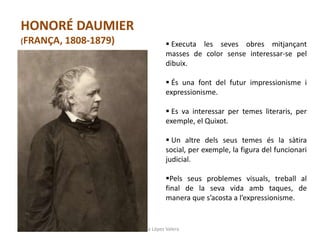 Júlia López Valera
HONORÉ DAUMIER
(FRANÇA, 1808-1879)  Executa les seves obres mitjançant
masses de color sense interessar-se pel
dibuix.
 És una font del futur impressionisme i
expressionisme.
 Es va interessar per temes literaris, per
exemple, el Quixot.
 Un altre dels seus temes és la sàtira
social, per exemple, la figura del funcionari
judicial.
Pels seus problemes visuals, treball al
final de la seva vida amb taques, de
manera que s’acosta a l’expressionisme.
 