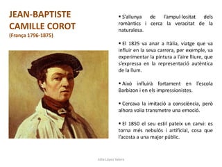 Júlia López Valera
JEAN-BAPTISTE
CAMILLE COROT
(França 1796-1875)
 S’allunya de l’ampul·lositat dels
romàntics i cerca la veracitat de la
naturalesa.
 El 1825 va anar a Itàlia, viatge que va
influir en la seva carrera, per exemple, va
experimentar la pintura a l’aire lliure, que
s’expressa en la representació autèntica
de la llum.
 Això influirà fortament en l’escola
Barbizon i en els impressionistes.
 Cercava la imitació a consciència, però
alhora volia transmetre una emoció.
 El 1850 el seu estil pateix un canvi: es
torna més nebulós i artificial, cosa que
l’acosta a una major públic.
 