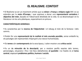 Júlia López Valera
EL REALISME: CONTEXT
 El Realisme va ser un moviment artístic que va néixer a França a mitjans segle XIX i es va
estendre per la resta d’Europa, i que aspirava a donar una representació vertadera i
objectiva del món, basada en l’observació detallada de la vida. Es va desenvolupar en la
literatura i en les arts plàstiques, especialment en pintura.
CARACTERÍSTIQUES GENERALS:
 Es caracteritza per la recerca de l’objectivitat i el rebuig al món de la fantasia i dels
somnis.
 Pretén fer una representació de la realitat el més acurada possible, sense embellir-la;
els paisatges són representats mitjançant una natura humanitzada.
 Els temes són contemporanis de la seva època, i solen mostrar una crítica social.
 Fa un ús minuciós de la descripció, per a mostrar perfils exactes dels temes,
personatges, situacions i fins i tot llocs (detallisme); el quotidià i no l’exòtic és el tema
central, exposant problemes polítics, humans i socials.
 