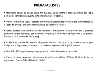 Júlia López Valera
PRERAFAELISTES
 Moviment anglès de mitjan segle XIX que reacciona contra el realisme influït per l’obra
de Rafael; consideren aquesta tendència teatral i hipòcrita.
 Varen formar una socitat secreta anomenada Germandat Prerafaelista, amb referència
a l’estil de principi del Renaixement i que és anterior a Rafael.
 Varen abastar una combinació de realisme i simbolisme (s’inspiraven en la poesia);
pintaven temes seriosos, generalment religiosos o romàntics (s’oposaven a la pintura
històrica, molt de moda aleshores).
 El 1849 es coneix l’existència d’aquesta societat secreta, la qual cosa causa gran
indignació a Anglaterra; tanmateix, no deixen d’exposar a la Royal Academy.
 Des del 1852 adquireixen gran popularitat, però aviat passen de moda.
 Entre els seus exponents destaquen John Everett Millais, William H. Hunt (tots dos
anglesos), i Dante Gabriel Rossetti (italià)
 