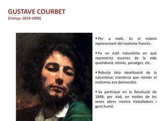 Júlia López Valera
GUSTAVE COURBET
(França, 1819-1898)
 Per a molt, és el màxim
representant del realisme francès.
 Fa un estil naturalista en què
representa escenes de la vida
quotidiana, retrats, paisatges, etc.
 Rebutja tota idealització de la
naturalesa; mantenia que només el
realismes era democràtic.
 Va participar en la Revolució de
1848; per això, en moltes de les
seves obres mostra treballadors i
gent humil.
 