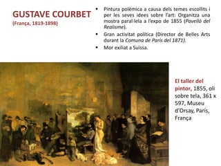  Pintura polèmica a causa dels temes escollits i
per les seves idees sobre l’art: Organitza una
mostra paral·lela a l’expo de 1855 (Pavelló del
Realisme).
 Gran activitat política (Director de Belles Arts
durant la Comuna de París del 1871).
 Mor exiliat a Suïssa.
Júlia López Valera
GUSTAVE COURBET
(França, 1819-1898)
El taller del
pintor, 1855, oli
sobre tela, 361 x
597, Museu
d’Orsay, París,
França
 